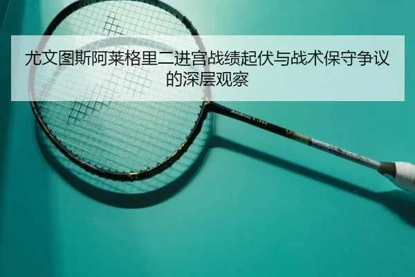 尤文图斯阿莱格里二进宫战绩起伏与战术保守争议的深层观察